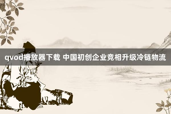 qvod播放器下载 中国初创企业竞相升级冷链物流