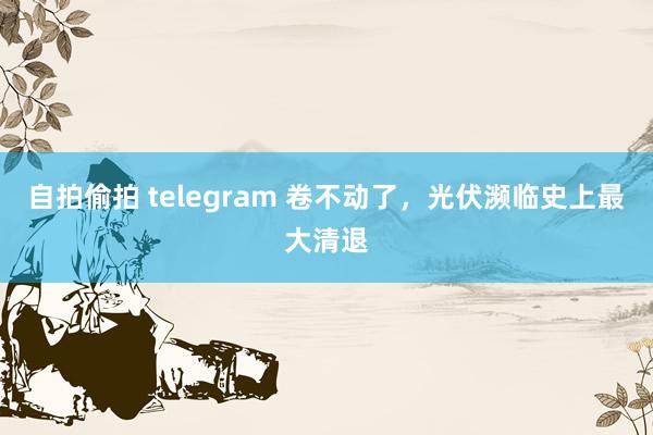 自拍偷拍 telegram 卷不动了，光伏濒临史上最大清退