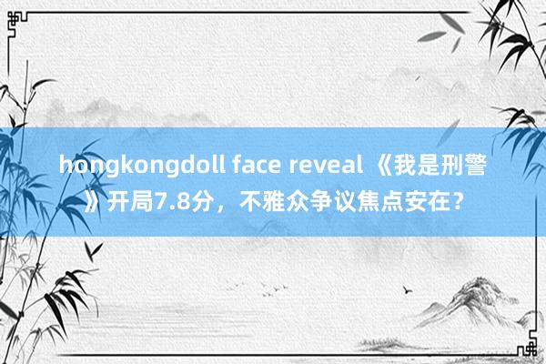 hongkongdoll face reveal 《我是刑警》开局7.8分，不雅众争议焦点安在？