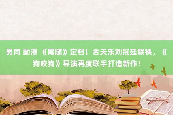 男同 動漫 《尾随》定档！古天乐刘冠廷联袂，《狗咬狗》导演再度联手打造新作！