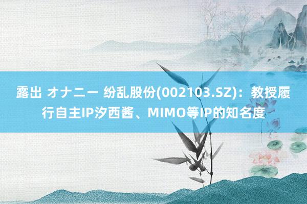 露出 オナニー 纷乱股份(002103.SZ)：教授履行自主IP汐西酱、MIMO等IP的知名度