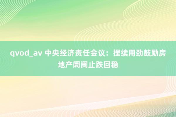 qvod_av 中央经济责任会议：捏续用劲鼓励房地产阛阓止跌回稳