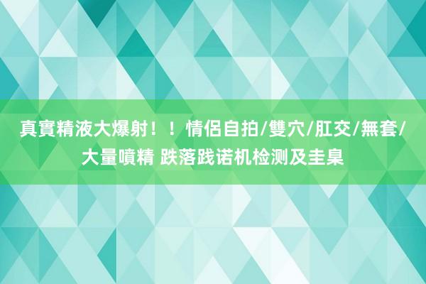 真實精液大爆射！！情侶自拍/雙穴/肛交/無套/大量噴精 跌落践诺机检测及圭臬