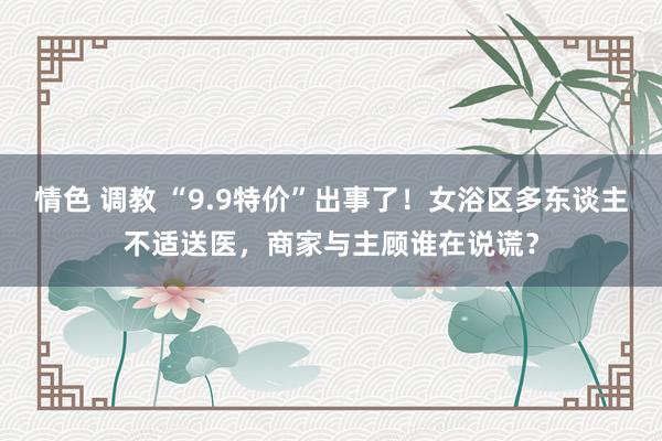 情色 调教 “9.9特价”出事了！女浴区多东谈主不适送医，商家与主顾谁在说谎？