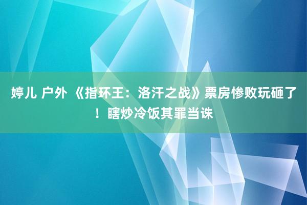 婷儿 户外 《指环王：洛汗之战》票房惨败玩砸了！瞎炒冷饭其罪当诛