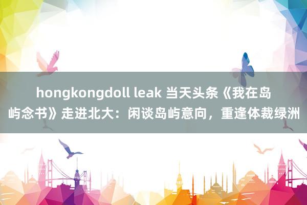 hongkongdoll leak 当天头条《我在岛屿念书》走进北大：闲谈岛屿意向，重逢体裁绿洲