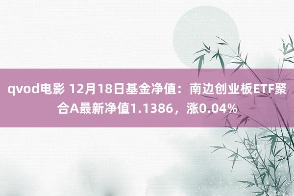 qvod电影 12月18日基金净值：南边创业板ETF聚合A最新净值1.1386，涨0.04%