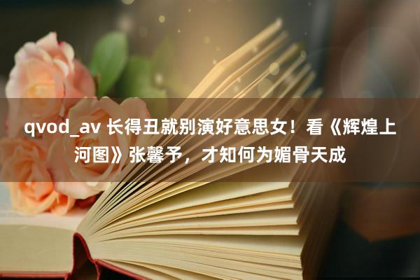 qvod_av 长得丑就别演好意思女！看《辉煌上河图》张馨予，才知何为媚骨天成