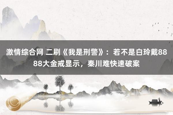 激情综合网 二刷《我是刑警》：若不是白玲戴8888大金戒显示，秦川难快速破案