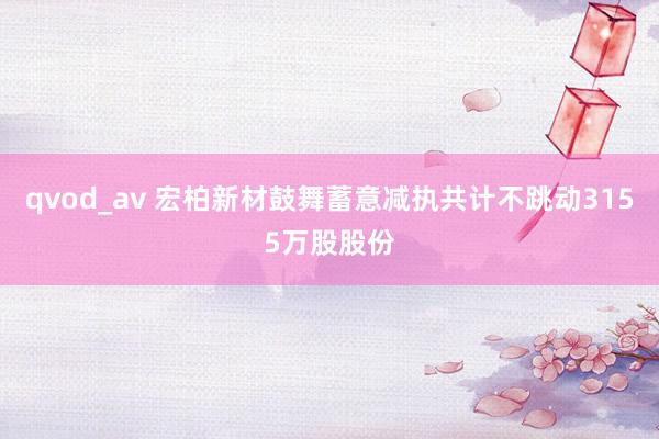 qvod_av 宏柏新材鼓舞蓄意减执共计不跳动3155万股股份