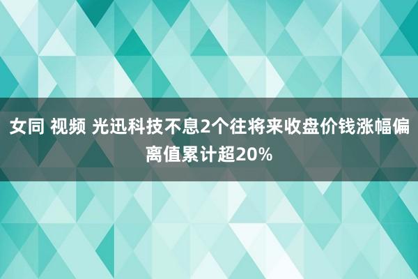 女同 视频 光迅科技不息2个往将来收盘价钱涨幅偏离值累计超20%