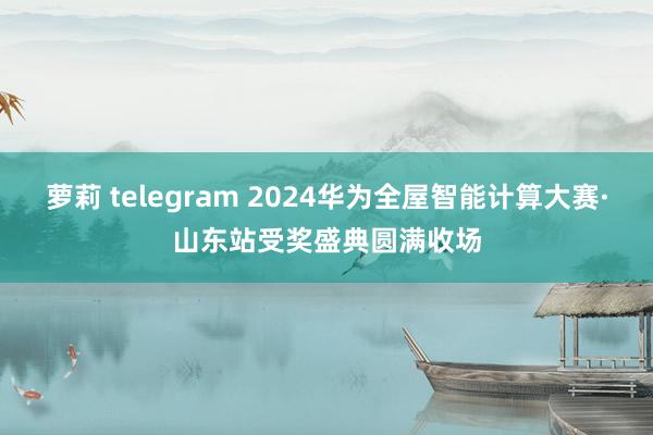 萝莉 telegram 2024华为全屋智能计算大赛·山东站受奖盛典圆满收场