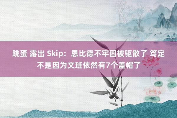 跳蛋 露出 Skip：恩比德不牢固被驱散了 笃定不是因为文班依然有7个盖帽了