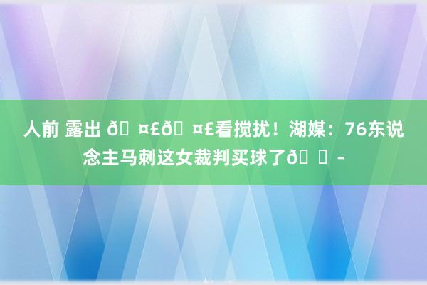 人前 露出 🤣🤣看搅扰！湖媒：76东说念主马刺这女裁判买球了😭