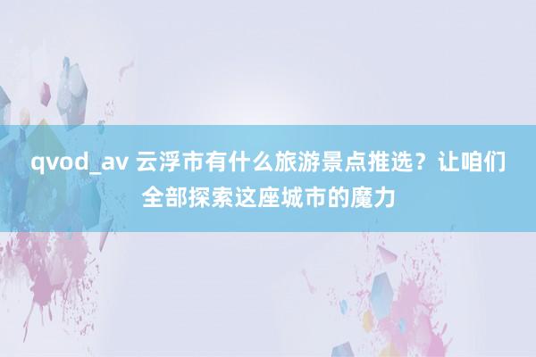 qvod_av 云浮市有什么旅游景点推选？让咱们全部探索这座城市的魔力