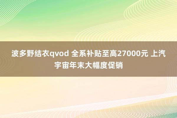 波多野结衣qvod 全系补贴至高27000元 上汽宇宙年末大幅度促销