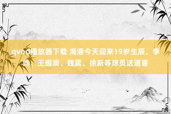 qvod播放器下载 海港今天迎来19岁生辰，李帅、王振澳、魏震、徐新等球员送道喜