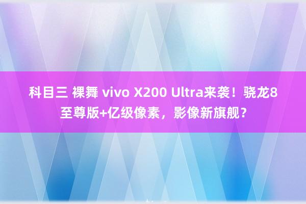 科目三 裸舞 vivo X200 Ultra来袭！骁龙8至尊版+亿级像素，影像新旗舰？