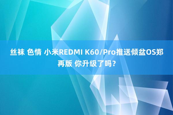 丝袜 色情 小米REDMI K60/Pro推送倾盆OS郑再版 你升级了吗？