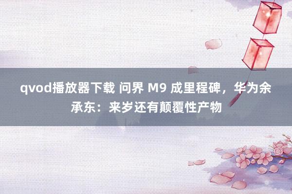 qvod播放器下载 问界 M9 成里程碑，华为余承东：来岁还有颠覆性产物