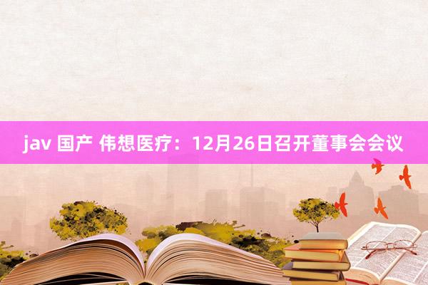 jav 国产 伟想医疗：12月26日召开董事会会议