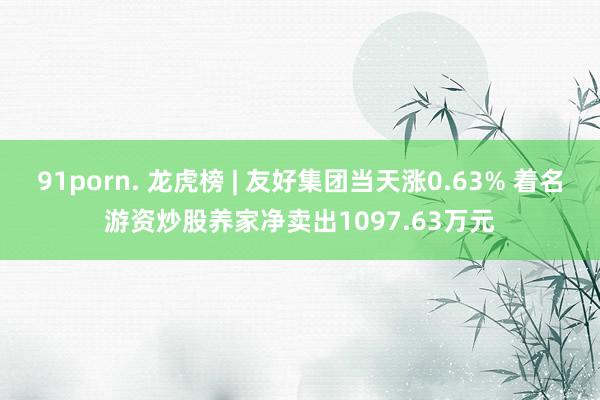 91porn. 龙虎榜 | 友好集团当天涨0.63% 着名游资炒股养家净卖出1097.63万元