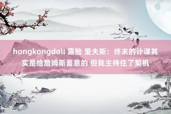 hongkongdoll 露脸 里夫斯：终末的计谋其实是给詹姆斯蓄意的 但我主持住了契机