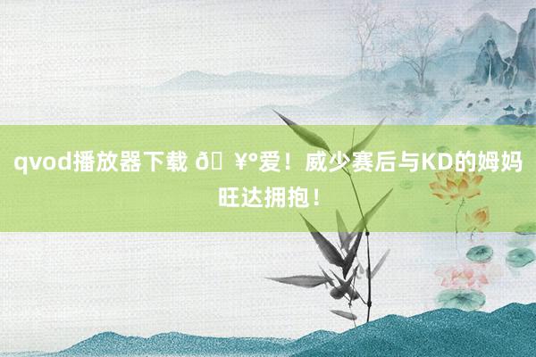 qvod播放器下载 🥰爱！威少赛后与KD的姆妈旺达拥抱！