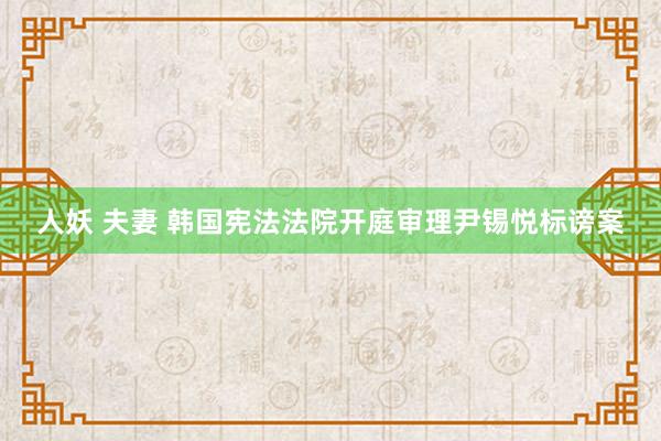 人妖 夫妻 韩国宪法法院开庭审理尹锡悦标谤案