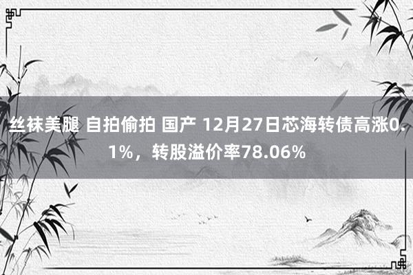 丝袜美腿 自拍偷拍 国产 12月27日芯海转债高涨0.1%，转股溢价率78.06%