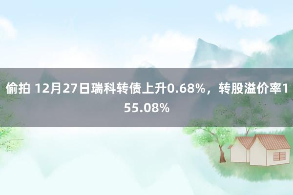 偷拍 12月27日瑞科转债上升0.68%，转股溢价率155.08%