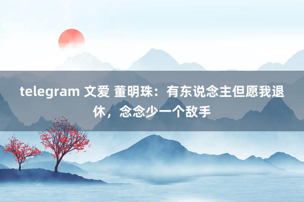 telegram 文爱 董明珠：有东说念主但愿我退休，念念少一个敌手