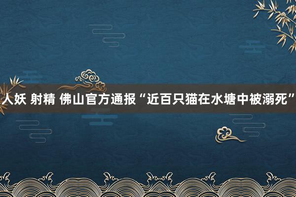 人妖 射精 佛山官方通报“近百只猫在水塘中被溺死”