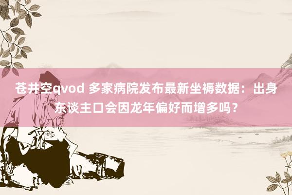 苍井空qvod 多家病院发布最新坐褥数据：出身东谈主口会因龙年偏好而增多吗？