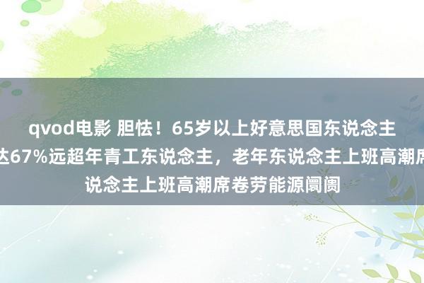 qvod电影 胆怯！65岁以上好意思国东说念主使命舒心度高达67%远超年青工东说念主，老年东说念主上班高潮席卷劳能源阛阓