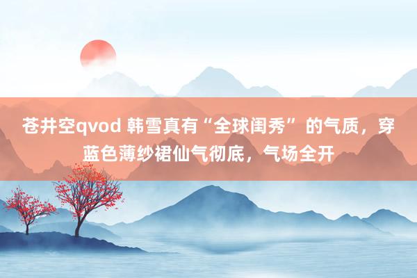 苍井空qvod 韩雪真有“全球闺秀” 的气质，穿蓝色薄纱裙仙气彻底，气场全开