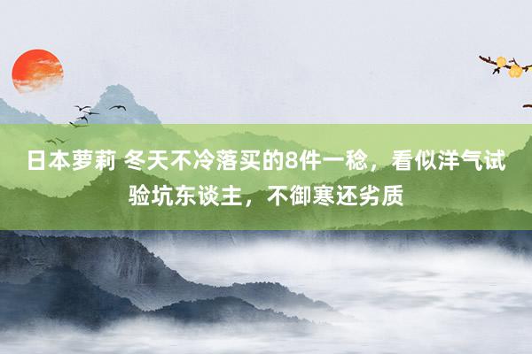 日本萝莉 冬天不冷落买的8件一稔，看似洋气试验坑东谈主，不御寒还劣质