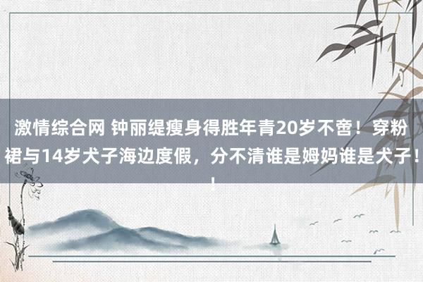 激情综合网 钟丽缇瘦身得胜年青20岁不啻！穿粉裙与14岁犬子海边度假，分不清谁是姆妈谁是犬子！