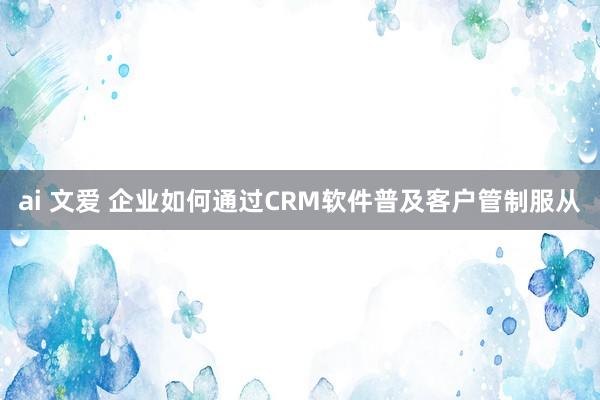 ai 文爱 企业如何通过CRM软件普及客户管制服从