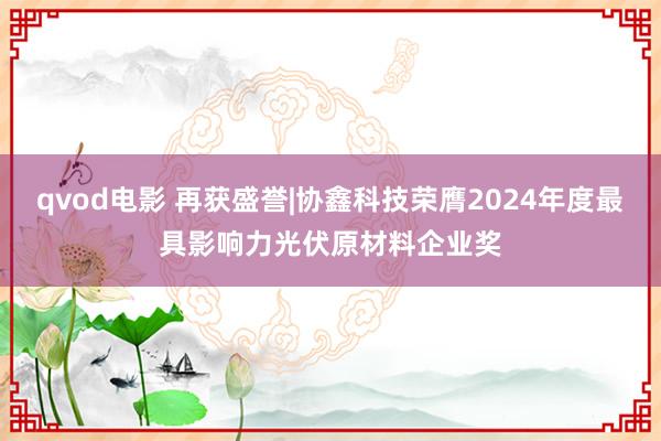 qvod电影 再获盛誉|协鑫科技荣膺2024年度最具影响力光伏原材料企业奖