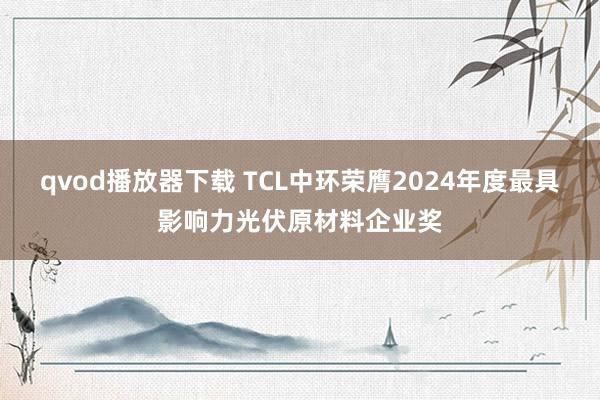 qvod播放器下载 TCL中环荣膺2024年度最具影响力光伏原材料企业奖