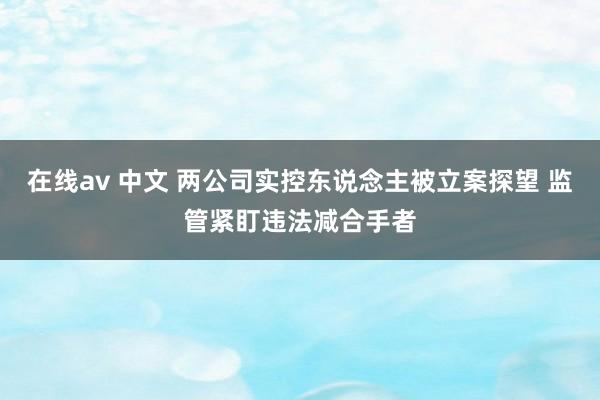 在线av 中文 两公司实控东说念主被立案探望 监管紧盯违法减合手者