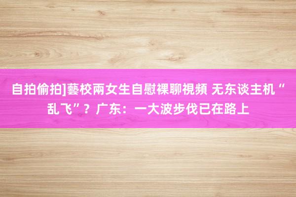 自拍偷拍]藝校兩女生自慰裸聊視頻 无东谈主机“乱飞”？广东：一大波步伐已在路上