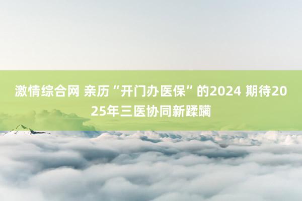 激情综合网 亲历“开门办医保”的2024 期待2025年三医协同新蹂躏