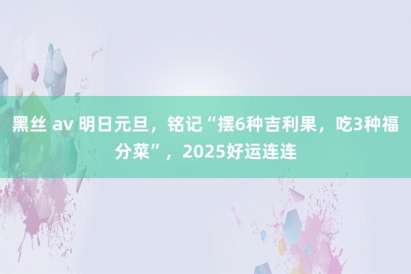 黑丝 av 明日元旦，铭记“摆6种吉利果，吃3种福分菜”，2025好运连连