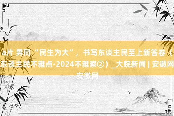 a片 男同 “民生为大”，书写东谈主民至上新答卷（东谈主民不雅点·2024不雅察②）_大皖新闻 | 安徽网