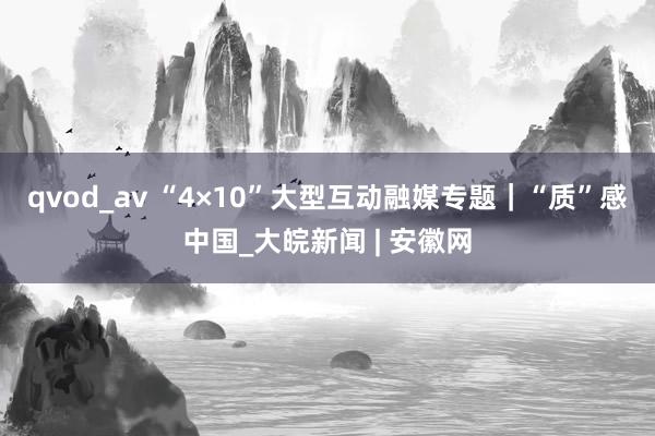 qvod_av “4×10”大型互动融媒专题｜“质”感中国_大皖新闻 | 安徽网