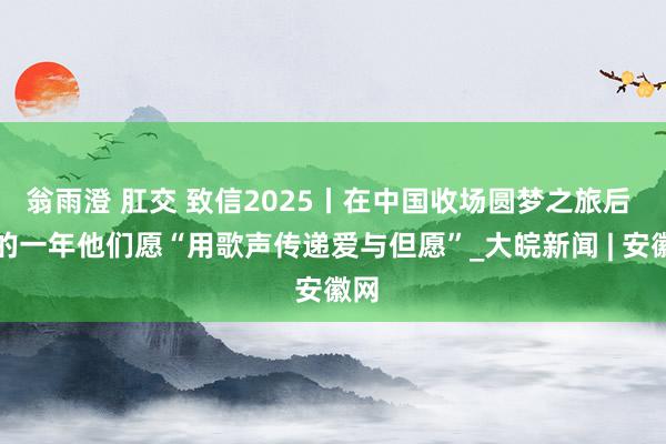 翁雨澄 肛交 致信2025丨在中国收场圆梦之旅后 新的一年他们愿“用歌声传递爱与但愿”_大皖新闻 | 安徽网