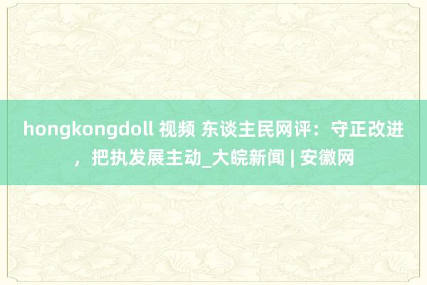 hongkongdoll 视频 东谈主民网评：守正改进，把执发展主动_大皖新闻 | 安徽网