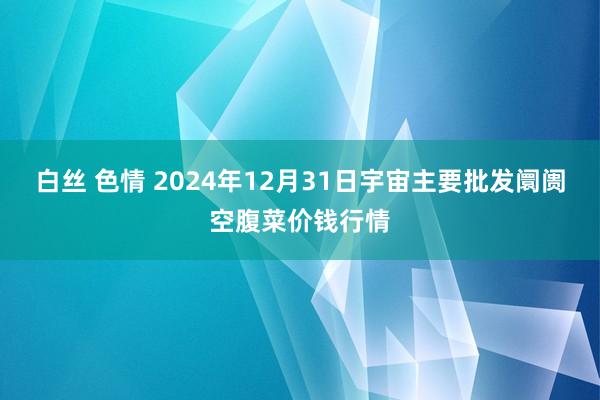 白丝 色情 2024年12月31日宇宙主要批发阛阓空腹菜价钱行情